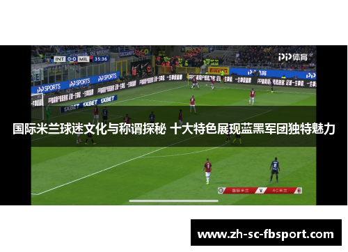 国际米兰球迷文化与称谓探秘 十大特色展现蓝黑军团独特魅力