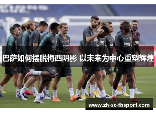 巴萨如何摆脱梅西阴影 以未来为中心重塑辉煌 巴萨如何摆脱梅西阴影 以未来为中心重塑辉煌